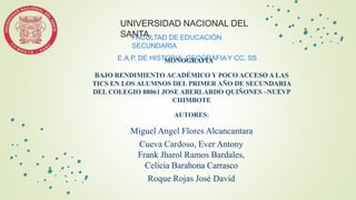 UNIVERSIDAD NACIONAL DEL
SANTA
FACULTAD DE EDUCACIÒN
SECUNDARIA
E.A.P. DE HISTORIA, GEOGRAFIA Y CC. SS
MONOGRAFÍA
BAJO RENDIMIENTO ACADÉMICO Y POCO ACCESO A LAS
TICS EN LOS ALUMNOS DEL PRIMER AÑO DE SECUNDARIA
DEL COLEGIO 88061 JOSE ABERLARDO QUIÑONES –NUEVP
CHIMBOTE
AUTORES:
Miguel Angel Flores Alcancantara
Cueva Cardoso, Ever Antony
Frank Jharol Ramos Bardales,
Celicia Barahona Carrasco
Roque Rojas José David
 