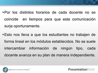 Por los distintos horarios de cada docente no se
 coincide   en tiempos para que esta comunicación
 surja oportunamente.

Esto nos lleva a que los estudiantes no trabajen de
 forma lineal en los módulos establecidos. No se suele
 intercambiar   información   de   ningún   tipo,   cada
 docente avanza en su plan de manera independiente.
 