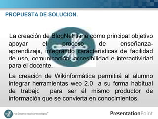 PROPUESTA DE SOLUCION.



 La creación de BlogNet tiene como principal objetivo
 apoyar      el     proceso      de      enseñanza-
 aprendizaje, integrando características de facilidad
 de uso, comunicación, accesibilidad e interactividad
 para el docente.
 La creación de Wikinformática permitirá al alumno
 integrar herramientas web 2.0 a su forma habitual
 de trabajo     para ser él mismo productor de
 información que se convierta en conocimientos.
 