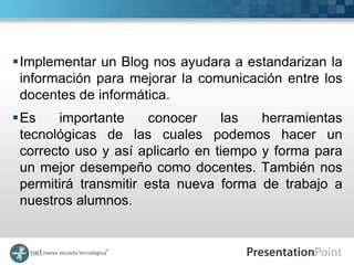 Implementar un Blog nos ayudara a estandarizan la
 información para mejorar la comunicación entre los
 docentes de informática.
Es    importante      conocer    las   herramientas
 tecnológicas de las cuales podemos hacer un
 correcto uso y así aplicarlo en tiempo y forma para
 un mejor desempeño como docentes. También nos
 permitirá transmitir esta nueva forma de trabajo a
 nuestros alumnos.
 