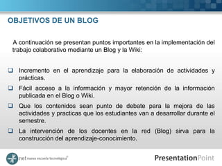 OBJETIVOS DE UN BLOG

 A continuación se presentan puntos importantes en la implementación del
 trabajo colaborativo mediante un Blog y la Wiki:


 Incremento en el aprendizaje para la elaboración de actividades y
  prácticas.
 Fácil acceso a la información y mayor retención de la información
  publicada en el Blog o Wiki.
 Que los contenidos sean punto de debate para la mejora de las
  actividades y practicas que los estudiantes van a desarrollar durante el
  semestre.
 La intervención de los docentes en la red (Blog) sirva para la
  construcción del aprendizaje-conocimiento.
 