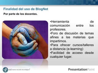 Finalidad del uso de BlogNet
Por parte de los docentes.

                               •Herramienta               de
                               comunicación       entre  los
                               profesores.
                               •Foro de discusión de temas
                               afines a las materias que
                               impartimos.
                               •Para ofrecer cursos/talleres
                               a distancia (e-learning)
                               •Facilidad de acceso desde
                               cualquier lugar.
 