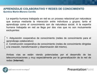 APRENDIZAJE COLABORATIVO Y REDES DE CONOCIMIENTO
Quintina Martín-Moreno Cerrillo


  La expertía humana trabajada en red es un proceso relacional por naturaleza
  que avanza mediante la interacción entre individuos y grupos; tanto el
  aprendizaje como el conocimiento son de naturaleza social. A la expertía
  humana trabajada en red se llega por dos vías que no son mutuamente
  excluyentes:


  1. Adquisición cooperativa de conocimiento (redes de conocimiento para el
  aprendizaje colaborativo)
  2. Construcción cooperativa de conocimiento (redes de conocimiento dirigidas
  a la creación, transformación y diseminación del mismo).


  Ambas vías se están viendo potenciadas por el desarrollo de las
  telecomunicaciones y muy especialmente por la generalización de la red de
  redes (Internet).
 