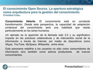 El conocimiento Open Source. La apertura estratégica
como arquitectura para la gestión del conocimiento.
Cristóbal Cobo.

 Conocimiento Abierto. El conocimiento está en constante
 transformación. Desde esta perspectiva, la capacidad de adaptación
 contextual del conocimiento será una habilidad que reside
 particularmente en los seres humanos.
 Un ejemplo es la aparición de la llamada web 2.0 y su significativo
 impacto en las prácticas colaborativas y de intercambio social de la
 información a través de Internet, por medio de dispositivos como
 Skype, YouTube, MySpace, Wikipedia, entre otros.
 Este panorama redefine a los usuarios no sólo como consumidores de
 información sino también como activos productores       de nuevos
 conocimientos.
 
