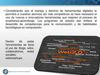  Considerando que el manejo y dominio de herramientas digitales le
  permitirá a nuestros alumnos ser más competitivos se hace necesario el
  uso de nuevas e innovadoras herramientas que mejoren el proceso de
  enseñanza-aprendizaje. Los programas de estudio dan énfasis al
  desarrollo de competencias para la comunicación y de habilidades
  tecnológicas en computación.




 Dentro     de     estas
 herramientas se tiene
 el uso de: blogs, wikis,
 colaboratorios, redes
 sociales,
 webmashups.
 