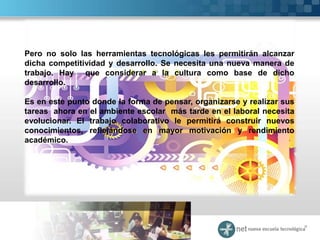 Pero no solo las herramientas tecnológicas les permitirán alcanzar
dicha competitividad y desarrollo. Se necesita una nueva manera de
trabajo. Hay que considerar a la cultura como base de dicho
desarrollo.

Es en este punto donde la forma de pensar, organizarse y realizar sus
tareas ahora en el ambiente escolar más tarde en el laboral necesita
evolucionar. El trabajo colaborativo le permitirá construir nuevos
conocimientos, reflejándose en mayor motivación y rendimiento
académico.
 