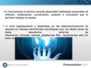  A nivel personal el alumno necesita desarrollar habilidades personales de
  reflexión, colaboración, coordinación, creación e innovación que le
  permitan trabajar en equipo.


 A nivel organizacional y basándose en las telecomunicaciones se
  apoyará en valiosas herramientas tecnológicas que van desde bases de
  datos,               repositorios,              sistemas             de
  información, intranets, internet, plataformas RIA, herramientas web 2.0
  entre otras.
 