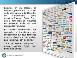 Estamos en un proceso de
  evolución, pasaremos de la “Era
  de la información” a la “Sociedad
  del      Conocimiento”      como
  menciona Raymond Colle. Por lo
  que la tendencia es movernos
  en ambientes cada vez mas
  distribuidos y abiertos.
 El trabajo colaborativo nos
  convierte en trabajadores del
  conocimiento. Es aquí donde las
  redes sociales son pieza clave
  para interactuar con los demás.
 Ya no es necesario compartir un
  mismo espacio físico para
  trabajar en equipo.
 