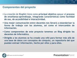 Componentes del proyecto

 La creación de BlogNet tiene como principal objetivo apoyar el proceso
  de enseñanza-aprendizaje, integrando características como facilidad
  de uso, de accesibilidad e interactividad.
 Una mejor comunicación entre docentes nos llevará a estandarizar la
  forma de trabajo con los alumnos, así como el intercambio de
  información.
 Como componentes de este proyecto tenemos un Blog dirigido los
  docentes de Informática.
 Dirigido a los alumnos se ha creado una wiki para formar más allá de
  una base de datos con conceptos de cómputo, un repositorio del que
  puedan extraer información, hecho por ellos y para ellos.
 