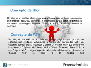 Concepto de Blog

Un blog es un archivo electrónico (una bitácora) que contiene los enlaces,
comentarios, lecturas, opiniones y reflexiones de un autor, organizados
de forma cronológica inversa sobre un tema, actividad, hobbie o
concepto.


   Concepto de Wiki
 Un wiki, o una wiki, es un sitio web cuyas páginas web pueden ser
 editadas por múltiples voluntarios a través del navegador web. Los
 usuarios pueden crear, modificar o borrar un mismo texto que comparten.
 Los textos o "páginas wiki" tienen títulos únicos. Si se escribe el título de
 una "página-wiki" en algún lugar del wiki, esta palabra se convierte en un
 "enlace      web"      (o       "link")     a      la     página         web.
 