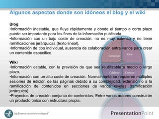 Algunos aspectos donde son idóneos el blog y el wiki

Blog
•Información inestable, que fluye rápidamente y donde el tiempo a corto plazo
puede ser importante para los fines de la información publicada.
•Información con un bajo coste de creación, no es muy extenso y no tiene
ramificaciones jerárquicas (texto lineal).
•Información de tipo individual, ausencia de colaboración entre varios para crear
un contenido específico.

Wiki
•Información estable, con la previsión de que sea reutilizable a medio o largo
plazo.
•Información con un alto coste de creación. Normalmente se requieren múltiples
sesiones de edición de las páginas debido a su complejidad, extensión o a la
ramificación de contenidos en secciones de varios niveles (ramificación
jerárquica).
•Proyectos de creación conjunta de contenidos. Entre varios autores construirán
un producto único con estructura propia.
 