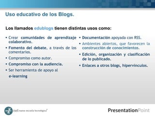 Uso educativo de los Blogs.

Los llamados edublogs tienen distintas usos como:

 Crear comunidades de aprendizaje       Documentación apoyada con RSS.
  colaborativo.                          Ambientes abiertos, que favorecen la
 Fomento del debate, a través de los     construcción de conocimientos.
  comentarios.
                                         Edición, organización y clasificación
 Compromiso como autor.                  de lo publicado.
 Compromiso con la audiencia.         Enlaces a otros blogs, hipervínculos.
 Ser herramienta de apoyo al
 e-learning
 