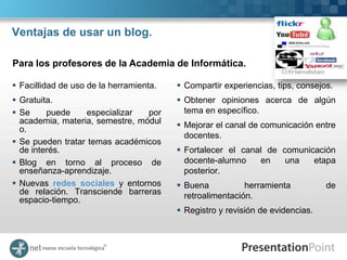 Ventajas de usar un blog.

Para los profesores de la Academia de Informática.

 Facillidad de uso de la herramienta.    Compartir experiencias, tips, consejos.
 Gratuita.                               Obtener opiniones acerca de algún
 Se     puede    especializar   por       tema en específico.
  academia, materia, semestre, módul      Mejorar el canal de comunicación entre
  o.
                                           docentes.
 Se pueden tratar temas académicos
  de interés.                             Fortalecer el canal de comunicación
 Blog en torno al proceso de              docente-alumno     en   una   etapa
  enseñanza-aprendizaje.                   posterior.
 Nuevas redes sociales y entornos        Buena           herramienta          de
  de relación. Transciende barreras        retroalimentación.
  espacio-tiempo.
                                          Registro y revisión de evidencias.
 
