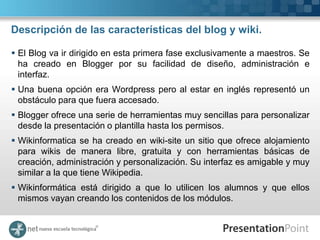 Descripción de las características del blog y wiki.

 El Blog va ir dirigido en esta primera fase exclusivamente a maestros. Se
  ha creado en Blogger por su facilidad de diseño, administración e
  interfaz.
 Una buena opción era Wordpress pero al estar en inglés representó un
  obstáculo para que fuera accesado.
 Blogger ofrece una serie de herramientas muy sencillas para personalizar
  desde la presentación o plantilla hasta los permisos.
 Wikinformatica se ha creado en wiki-site un sitio que ofrece alojamiento
  para wikis de manera libre, gratuita y con herramientas básicas de
  creación, administración y personalización. Su interfaz es amigable y muy
  similar a la que tiene Wikipedia.
 Wikinformática está dirigido a que lo utilicen los alumnos y que ellos
  mismos vayan creando los contenidos de los módulos.
 