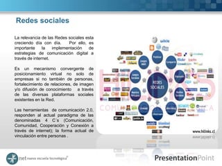 Redes sociales

La relevancia de las Redes sociales esta
creciendo día con día.     Por ello, es
importante     la   implementación   de
estrategias de comunicación digital a
través de internet.

Es un mecanismo convergente de
posicionamiento virtual no solo de
empresas si no también de personas,
fortalecimiento de relaciones, de imagen
y/o difusión de conocimiento a través
de las diversas plataformas sociales
existentes en la Red.

Las herramientas de comunicación 2.0,
responden al actual paradigma de las
denominadas 4 C´s (Comunicación,
Comunidad, Cooperación y Conexión a
través de internet); la forma actual de
vinculación entre personas .
 