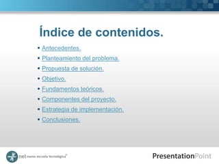 Índice de contenidos.
 Antecedentes.
 Planteamiento del problema.
 Propuesta de solución.
 Objetivo.
 Fundamentos teóricos.
 Componentes del proyecto.
 Estrategia de implementación.
 Conclusiones.
 