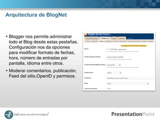 Arquitectura de BlogNet



 Blogger nos permite administrar
  todo el Blog desde estas pestañas.
  Configuración nos da opciones
  para modificar formato de fechas,
  hora, número de entradas por
  pantalla, idioma entre otros.
 Moderar comentarios, publicación,
  Feed del sitio,OpenID y permisos.
 