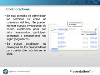 Colaboradores.
 En esta pantalla se administran
  los permisos así como los
  coautores del blog. Se pueden      Coautores actuales
                                     de BlogNet
  mandar nuevas invitaciones vía
  correo electrónico para que
  más interesados participen,                             Invitaciones enviadas.


  comenten o simplemente nos
  sigan (seguidores).
 Se puede establecer los
  privilegios de los colaboradores
  para que también administren el
  blog.
 