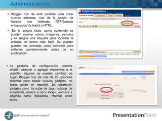 Administración.
 Blogger nos da esta pantalla para crear
  nuevas entradas, nos da la opción de
  hacerlo    con     fortmato   RTF(formato
  enriquecido de texto) o HTML.
 Se le asigna título, como contenido se
  pueden insertar videos, imágenes, vínculos
  y se asigna una etiqueta para localizar la
  entrada de forma más fácil. Se pueden
  guardar las entradas como borrador para
  editarlas posteriormente antes de su
  publicación.



 La pestaña de configuración permite
  añadir, eliminar o agregar elementos a la
  plantilla, algunos se pueden cambiar de
  lugar. Blogger nos da más de 20 opciones
  distintas para añadir nuevos gadgets, no
  todos están en español. Se insertaron
  gadgets para la nube de tags, noticias de
  actualidad, enlace a otros blogs, vínculos a
  páginas como Wikipedia, Hotmail entre
  otros.
 