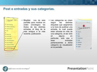 Post o entradas y sus categorías.


            BlogNet     nos da esta     Las categorías se crean
             pantalla para mostrar en     según       las   distintas
             orden cronologico los        etiquetas que asignemos
             títulos de las distintas     a la hora de publicar una
             entradas al blog de la       entrada, la cual puede
             más antigua a la más         estar ubicada en más de
             reciente. publicación.       una categoría, al dar click
                                          en         alguna        en
                                          particular, solo esa o
                                          esas              entradas
                                          pertenecientes a dicha
                                          categoría se visualizarán
                                          en la pantalla.
 