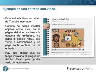Ejemplo de una entrada con video.

 Esta entrada tiene un video
  de Youtube insertado.
 Cuando se desea insertar
  objetos como este, en la
  página del video se busca la
  etiqueta de embebed, se
  copia el código HTML que
  viene a continuación y se
  pega en la ventana de la
  entrada.
 Hay que checar que se
  tenga instalado el plug-in de
  Adobe Flash para poder
  verlo correctamente.
 