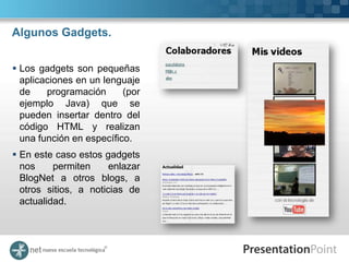 Algunos Gadgets.


 Los gadgets son pequeñas
  aplicaciones en un lenguaje
  de    programación      (por
  ejemplo Java) que se
  pueden insertar dentro del
  código HTML y realizan
  una función en específico.
 En este caso estos gadgets
  nos     permiten     enlazar
  BlogNet a otros blogs, a
  otros sitios, a noticias de
  actualidad.
 