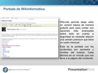Portada de Wikinformatica.


                              Wiki-site permite alojar wikis
                               en versión básica de manera
                               gratuita pero para contar con
                               opciones    más    avanzadas
                               sobre todo en cuanto a
                               seguridad se necesita adquirir
                               una versión premium que tiene
                               un costo mensual.
                              Esta es la portada con los
                               contenidos por semestre y
                               nombre del módulo. Cada
                               término es un vínculo que nos
                               lleva a la página del contenido.
 