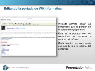 Editando la portada de Wikinformatica.



                                  Wiki-site permite editar los
                                   contenidos que se pongan en
                                   la portada o agregar más.
                                  Esta es la portada con los
                                   contenidos por semestre y
                                   nombre del módulo.
                                  Cada término es un vínculo
                                   que nos lleva a la página del
                                   contenido.
 