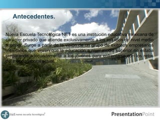 Antecedentes.
           NET NUEVA ESCUELA TECNOLOGICA
Nueva Escuela Tecnológica NET es una institución educativa mexicana de
carácter privado que atiende exclusivamente a los estudios de nivel medio
superior. Surge a partir de la visión de un grupo de exitosos empresarios
mexicanos que vieron que la educación a nivel medio superior no estaba
preparando adecuadamente a los jóvenes para enfrentarse con los retos
del mundo laboral actual.
 