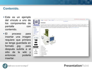 Contenido.

 Este es un ejemplo
  del vínculo a uno de
  los componentes de
  pantalla         con
  contenido.
 El    proceso   para
  insertar una imagen
  requiere que primera
  se tenga guardada en
  formato .jpg    para
  después subirla a el
  sitio de la wiki y
  entonces      poderla
  insertar.
 