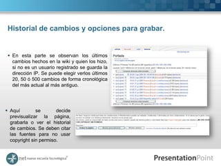 Historial de cambios y opciones para grabar.


  En esta parte se observan los últimos
   cambios hechos en la wiki y quien los hizo,
   si no es un usuario registrado se guarda la
   dirección IP. Se puede elegir verlos últimos
   20, 50 ó 500 cambios de forma cronológica
   del más actual al más antiguo.




 Aquí        se       decide
  previsualizar la página,
  grabarla o ver el historial
  de cambios. Se deben citar
  las fuentes para no usar
  copyright sin permiso.
 