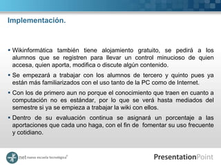 Implementación.



 Wikinformática también tiene alojamiento gratuito, se pedirá a los
  alumnos que se registren para llevar un control minucioso de quien
  accesa, quien aporta, modifica o discute algún contenido.
 Se empezará a trabajar con los alumnos de tercero y quinto pues ya
  están más familiarizados con el uso tanto de la PC como de Internet.
 Con los de primero aun no porque el conocimiento que traen en cuanto a
  computación no es estándar, por lo que se verá hasta mediados del
  semestre si ya se empieza a trabajar la wiki con ellos.
 Dentro de su evaluación continua se asignará un porcentaje a las
  aportaciones que cada uno haga, con el fin de fomentar su uso frecuente
  y cotidiano.
 