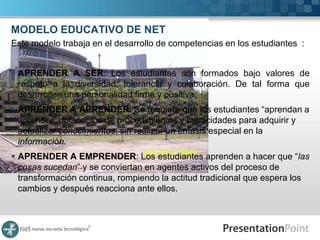 MODELO EDUCATIVO DE NET
Este modelo trabaja en el desarrollo de competencias en los estudiantes :


 APRENDER A SER: Los estudiantes son formados bajo valores de
  respeto a la diversidad, tolerancia y colaboración. De tal forma que
  desarrollen una personalidad firme y positiva.
 APRENDER A APRENDER: Se requiere que los estudiantes “aprendan a
  aprender” dotándolos de procedimientos y capacidades para adquirir y
  actualizar conocimientos, sin realizar un énfasis especial en la
  información.
 APRENDER A EMPRENDER: Los estudiantes aprenden a hacer que “las
  cosas sucedan” y se conviertan en agentes activos del proceso de
  transformación continua, rompiendo la actitud tradicional que espera los
  cambios y después reacciona ante ellos.
 