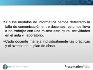  En los módulos de informática hemos detectado la
 falta de comunicación entre docentes, esto nos lleva
 a no trabajar con una misma estructura, actividades
 en el aula y laboratorio.
Cada docente maneja individualmente las prácticas
 y el avance en el plan de clase.
 