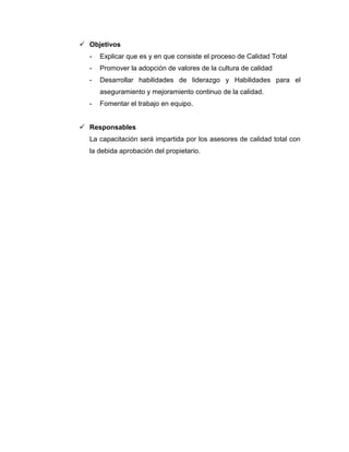  Objetivos
- Explicar que es y en que consiste el proceso de Calidad Total
- Promover la adopción de valores de la cultura de calidad
- Desarrollar habilidades de liderazgo y Habilidades para el
aseguramiento y mejoramiento continuo de la calidad.
- Fomentar el trabajo en equipo.
 Responsables
La capacitación será impartida por los asesores de calidad total con
la debida aprobación del propietario.
 