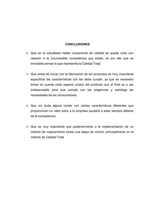 CONCLUSIONES
 Que en la actualidad hablar únicamente de calidad se queda corto con
relación a la innumerable competencia que existe, es por ello que es
inevitable pensar lo que representa la Calidad Total.
 Que antes de iniciar con la fabricación de los productos es muy importante
especificar las características con las debe cumplir, ya que es necesario
tomar en cuenta cada aspecto propio del producto que al final va a ser
indispensable para que cumpla con las exigencias y satisfaga las
necesidades de los consumidores.
 Que sin duda alguna contar con ciertas características diferentes que
proporcionen un valor extra a la empresa ayudará a estar siempre delante
de la competencia.
 Que es muy importante que posteriormente a la implementación de un
método de mejoramiento exista una etapa de control, principalmente en el
método de Calidad Total.
 