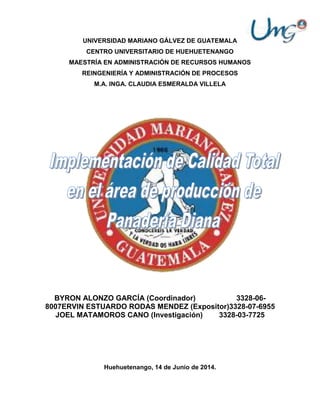 UNIVERSIDAD MARIANO GÁLVEZ DE GUATEMALA
CENTRO UNIVERSITARIO DE HUEHUETENANGO
MAESTRÍA EN ADMINISTRACIÓN DE RECURSOS HUMANOS
REINGENIERÍA Y ADMINISTRACIÓN DE PROCESOS
M.A. INGA. CLAUDIA ESMERALDA VILLELA
BYRON ALONZO GARCÍA (Coordinador) 3328-06-
8007ERVIN ESTUARDO RODAS MENDEZ (Expositor)3328-07-6955
JOEL MATAMOROS CANO (Investigación) 3328-03-7725
Huehuetenango, 14 de Junio de 2014.
 
