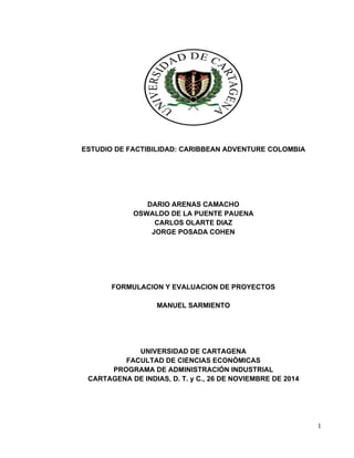 1
ESTUDIO DE FACTIBILIDAD: CARIBBEAN ADVENTURE COLOMBIA
DARIO ARENAS CAMACHO
OSWALDO DE LA PUENTE PAUENA
CARLOS OLARTE DIAZ
JORGE POSADA COHEN
FORMULACION Y EVALUACION DE PROYECTOS
MANUEL SARMIENTO
UNIVERSIDAD DE CARTAGENA
FACULTAD DE CIENCIAS ECONÓMICAS
PROGRAMA DE ADMINISTRACIÓN INDUSTRIAL
CARTAGENA DE INDIAS, D. T. y C., 26 DE NOVIEMBRE DE 2014
 