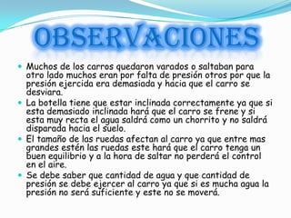 OBSERVACIONES
 Muchos de los carros quedaron varados o saltaban para
  otro lado muchos eran por falta de presión otros por que la
  presión ejercida era demasiada y hacia que el carro se
  desviara.
 La botella tiene que estar inclinada correctamente ya que si
  esta demasiado inclinada hará que el carro se frene y si
  esta muy recta el agua saldrá como un chorrito y no saldrá
  disparada hacia el suelo.
 El tamaño de las ruedas afectan al carro ya que entre mas
  grandes estén las ruedas este hará que el carro tenga un
  buen equilibrio y a la hora de saltar no perderá el control
  en el aire.
 Se debe saber que cantidad de agua y que cantidad de
  presión se debe ejercer al carro ya que si es mucha agua la
  presión no será suficiente y este no se moverá.
 