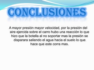 CONCLUSIONES
A mayor presión mayor velocidad, por la presión del
aire ejercida sobre el carro hubo una reacción lo que
 hizo que la botella al no soportar mas la presión se
   disparara saliendo el agua hacia el suelo lo que
               hace que este corra mas.
 
