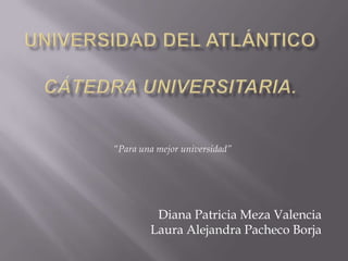 Universidad del atlánticocátedra universitaria. “Para una mejor universidad” Diana Patricia Meza Valencia Laura Alejandra Pacheco Borja 