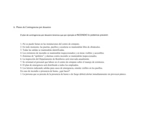 G. Planes de Contingencias por desastres


       El plan de contingencias por desastre tenemos que por ejemplo el INCENDIO lo podemos prevenir:



       1.-No se puede fumar en las instalaciones del centro de cómputo.
       2. En todo momento, las puertas, pasillos y escaleras se mantendrán libre de obstáculos.
       3. Todas las salidas se mantendrán identificadas.
       4. Los extintores de incendio se mantendrán inspeccionados y en áreas visibles y accesibles.
       5.-Sistemas de “spriklers” y alarmas contra incendio se mantendrán inspeccionados.
       6. La inspección del Departamento de Bomberos será renovada anualmente.
       7. Se orientará al personal que labore en el centro de cómputo sobre el manejo de extintores.
       8. El plan de emergencia será distribuido a todos los empleados.
       9. Los letreros indicando salidas para casos de emergencia, estarán visibles en los pasillos.
       En caso de incendio o presencia de humo, ¿qué hacer?
       1. La persona que se percata de la presencia de humo o de fuego deberá alertar inmediatamente sin provocar pánico.
 