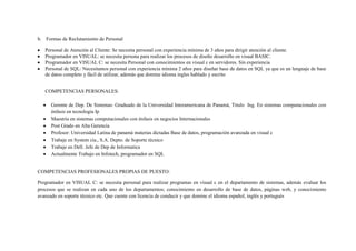 b. Formas de Reclutamiento de Personal

   Personal de Atención al Cliente: Se necesita personal con experiencia mínima de 3 años para dirigir atención al cliente.
   Programador en VISUAL: se necesita persona para realizar los procesos de diseño desarrollo en visual BASIC.
   Programador en VISUAL C: se necesita Personal con conocimientos en visual c en servidores. Sin experiencia
   Personal de SQL: Necesitamos personal con experiencia mínima 2 años para diseñar base de datos en SQL ya que es un lenguaje de base
   de datos completo y fácil de utilizar, además que domine idioma ingles hablado y escrito


   COMPETENCIAS PERSONALES:

      Gerente de Dep. De Sistemas: Graduado de la Universidad Interamericana de Panamá, Titulo Ing. En sistemas computacionales con
      énfasis en tecnología Ip
      Maestría en sistemas computacionales con énfasis en negocios Internacionales
      Post Grado en Alta Gerencia
      Profesor: Universidad Latina de panamá materias dictadas Base de datos, programación avanzada en visual c
      Trabaje en System cía., S.A. Depto. de Soporte técnico
      Trabaje en Dell. Jefe de Dep de Informatica
      Actualmente Trabajo en Infotech, programador en SQL


COMPETENCIAS PROFESIONALES PROPIAS DE PUESTO:

Programador en VISUAL C: se necesita personal para realizar programas en visual c en el departamento de sistemas, además evaluar los
procesos que se realizan en cada uno de los departamentos; conocimiento en desarrollo de base de datos, páginas web, y conocimiento
avanzado en soporte técnico etc. Que cuente con licencia de conducir y que domine el idioma español, inglés y portugués
 