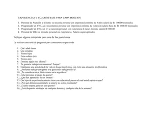 EXPERIENCIAS Y SALARIOS BASE PARA CADA POSICION

    1.   Personal de Atención al Cliente: se necesita personal con experiencia mínima de 3 años salario de B/ 500.00 mensuales.
    2.   Programador en VISUAL: necesitamos personal con experiencia mínima de 1 año con salario base de B/ 1000.00 mensuales
    3.   Programador en VISUAL C: se necesita personal con experiencia 6 meses mínimo salario B/ 800.00
    4.   Personal de SQL: se necesita personal sin experiencia; Salario según aptitudes.

Indique alguna entrevista para una de las posiciones
Le realizare una serie de preguntas para conocernos un poco más

   1. Qué edad tienes
   2. Que estudias
   3. Tienes hijos
   4. Estas soltera (ro)
   5. Tienes auto
   6. Domina algún otro idioma?
   7. Te gustaría trabajar con nosotros? Porque?
   8. Cuéntame una anécdota de tu vida en la que resolvieras con éxito una situación problemática
   9. ¿Prefieres trabajar con gente o te gusta más trabajar solo/a?
   10. ¿Te consideras un/a líder o como un/a seguidor/a?
   11. ¿Qué personas te sacan de quicio?
   12. ¿Qué has aprendido de tus errores?
   13. Qué tipo de experiencia anterior tiene con relación al puesto al cual usted aspira ocupar?
   14. ¿Por qué debemos contratarlo a usted y no a otro postulante?
   15. ¿Cuánto espera ganar en este puesto?
   16. ¿Está dispuesto a trabajar en cualquier horario y cualquier día de la semana?
 