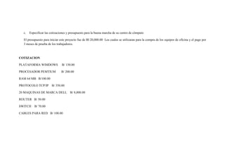 c.   Especificar las cotizaciones y presupuesto para la buena marcha de su centro de cómputo

  El presupuesto para iniciar este proyecto fue de Bl 20,000.00 Los cuales se utilizaran para la compra de los equipos de oficina y el pago por
  3 meses de prueba de los trabajadores.



COTIZACION

PLATAFORMA WIMDOWS             B/ 150.00

PROCESADOR PEMTIUM             B/ 200.00

RAM 64 MB B/100.00

PROTOCOLO TCP/IP        B/ 350.00

20 MAQUINAS DE MARCA DELL             B/ 8,000.00

ROUTER B/ 50.00

SWITCH    B/ 70.00

CABLES PARA RED B/ 100.00
 