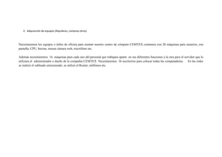 E. Adquisición de equipos (Alquileres, compras otros)



Necesitaremos los equipos o útiles de oficina para montar nuestro centro de cómputo CEMTEX contamos con 20 máquinas para usuarios, con
pantalla, CPU, bocina, mouse cámara web, micrófono etc.

Además necesitaremos 16 máquinas para cada uno del personal que trabajara aparte en sus diferentes funciones y la otra para el servidor que lo
utilizara el administrador o dueño de la compañía CEMTEX Necesitaremos 36 escritorios para colocar todas las computadoras. En las redes
se realizó el cableado estructurado, se utilizó el Router, teléfonos etc.
 