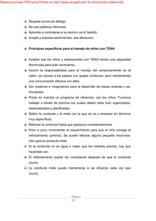 Please purchase PDFcamp Printer on http://www.verypdf.com/ to remove this watermark.




                   Respete turnos de diálogo.
                   No use palabras ofensivas.
                   Aprenda a controlarse si su alumno ya lo fastidió.
                   Acepte y exprese sentimientos, sea afectuoso.


                   Principios específicos para el manejo de niños con TDAH


                   Aceptar que los niños y adolescentes con TDAH tienen una capacidad
                   disminuida para auto controlarse.
                   Asumir la responsabilidad para el manejo del comportamiento en el
                   salón, sin acosar a los padres con quejas continuas, pero manteniendo
                   una comunicación efectiva con ellos.
                   Ser creativos e imaginativos para el desarrollo de clases amenas y es-
                   timulantes.
                   Poner en marcha un programa de refuerzos, con los niños. Funciona
                   trabajar a través de premios los cuales deben estar bien organizados,
                   sistematizados y planificados.
                   Definir la conducta y la meta con la que se va a empezar en términos
                   muy específicos.
                   Reforzar la conducta hasta que aparezca consistentemente.
                   Poco a poco incrementar el requerimiento para que el niño consiga el
                   reforzamiento (premio). Se puede reforzar alguna pequeña improvisa-
                   ción para la conducta meta.
                   Si la conducta no es igual o mejor que los intentos previos, hay que
                   hacérselo ver.
                   El reforzamiento puede ser consistente después de que la conducta
                   ocurra.
                   La conducta meta puede mantenerse si se refuerza cada vez que
                   ocurra.




                                                    Página
                                                    24
 