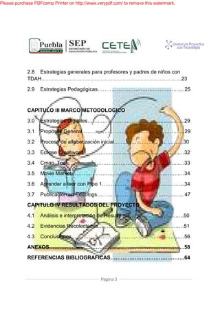 Please purchase PDFcamp Printer on http://www.verypdf.com/ to remove this watermark.




             2.8 Estrategias generales para profesores y padres de niños con
             TDAH……………………
                 ………………………………………………………………………………              ……………………..23

             2.9   Estrategias Pedagógicas…………………………………….…..…25



             CAPITULO III MARCO METODOLOGICO

             3.0   Estrategias Digitales……..…………………………….............…..29
                               Digitales……..…………………………….............…..29

             3.1   Propósito General…………….…………………………………..…29

             3.2   Proceso de alfabetización inicial…………………….……….…...30
                                             inicial…………………….……….…...30

             3.3   Eclipse Crossword………………………………………………..
                           Crossword………………………………………………..…32

             3.4   Cmap_Tool…………………………………………………..…
                            …………………………………………………..…....…33
                            …………………………………………………..…

             3.5   Movie Market……………………………………….……………..
                         Market……………………………………….……………..…34

             3.6   Aprender a leer con Pipo 1…………………………………...…....34
                                   con

             3.7   Publicación en Edublogs………………… ……..………….....…47
                                  Edublogs…………………………..………….....…47

             CAPITULO IV RESULTADOS DEL PROYECTO

             4.1   Análisis e interpretación de Resultados……………..………..….50
                              interpretación

             4.2   Evidencias Recolectadas……………………………….………….
                              Recolectadas……………………………….………….51

             4.3   Conclusiones…………………………………...………………
                   Conclusiones…………………………………...……………………56

             ANEXOS…………………………………...……………………………….58
                   …………………………………...……………………………….58

             REFERENCIAS BIBLIOGRAFICAS…………………………………….64
                 RENCIAS BIBLIOGRAFICAS…………………………………….64



                                                Página 3
 