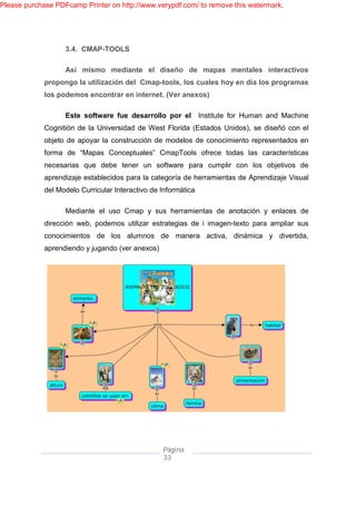 Please purchase PDFcamp Printer on http://www.verypdf.com/ to remove this watermark.




                   3.4. CMAP-TOOLS

                   Así mismo mediante el diseño de mapas mentales interactivos
             propongo la utilización del Cmap-tools, los cuales hoy en día los programas
             los podemos encontrar en internet. (Ver anexos)

                   Este software fue desarrollo por el           Institute for Human and Machine
             Cognitión de la Universidad de West Florida (Estados Unidos), se diseñó con el
             objeto de apoyar la construcción de modelos de conocimiento representados en
             forma de “Mapas Conceptuales” CmapTools ofrece todas las características
             necesarias que debe tener un software para cumplir con los objetivos de
             aprendizaje establecidos para la categoría de herramientas de Aprendizaje Visual
             del Modelo Curricular Interactivo de Informática.

                   Mediante el uso Cmap y sus herramientas de anotación y enlaces de
             dirección web, podemos utilizar estrategias de i imagen-texto para ampliar sus
             conocimientos de los alumnos de manera activa, dinámica y divertida,
             aprendiendo y jugando (ver anexos)




                                                   Página
                                                   33
 