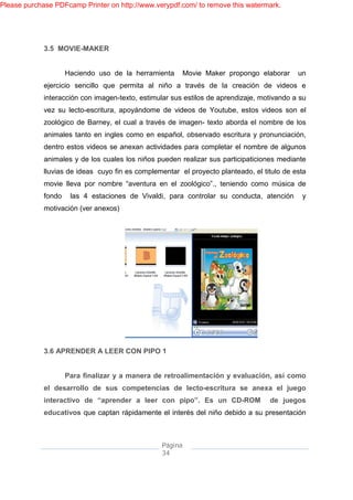 Please purchase PDFcamp Printer on http://www.verypdf.com/ to remove this watermark.




             3.5 MOVIE-MAKER


                     Haciendo uso de la herramienta       Movie Maker propongo elaborar     un
             ejercicio sencillo que permita al niño a través de la creación de videos e
             interacción con imagen-texto, estimular sus estilos de aprendizaje, motivando a su
             vez su lecto-escritura, apoyándome de videos de Youtube, estos videos son el
             zoológico de Barney, el cual a través de imagen- texto aborda el nombre de los
             animales tanto en ingles como en español, observado escritura y pronunciación,
             dentro estos videos se anexan actividades para completar el nombre de algunos
             animales y de los cuales los niños pueden realizar sus participaticiones mediante
             lluvias de ideas cuyo fin es complementar el proyecto planteado, el titulo de esta
             movie lleva por nombre “aventura en el zoológico”., teniendo como música de
             fondo    las 4 estaciones de Vivaldi, para controlar su conducta, atención      y
             motivación (ver anexos)




             3.6 APRENDER A LEER CON PIPO 1


                     Para finalizar y a manera de retroalimentación y evaluación, así como
             el desarrollo de sus competencias de lecto-escritura se anexa el juego
             interactivo de “aprender a leer con pipo”. Es un CD-ROM               de juegos
             educativos que captan rápidamente el interés del niño debido a su presentación



                                                 Página
                                                 34
 